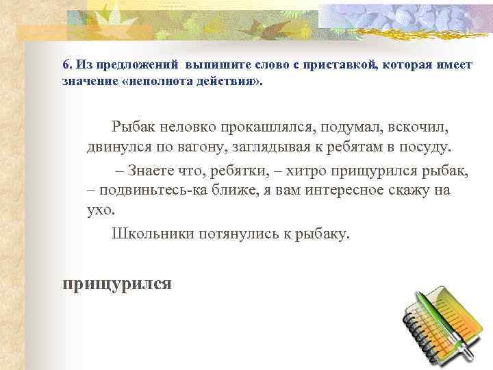 6. Из предложений выпишите слово с приставкой, которая имеет значение «неполнота действия» . Рыбак