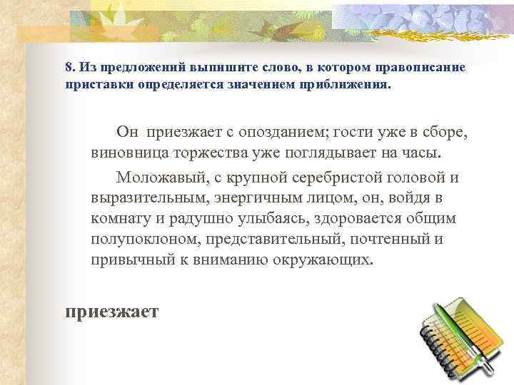 8. Из предложений выпишите слово, в котором правописание приставки определяется значением приближения. Он приезжает