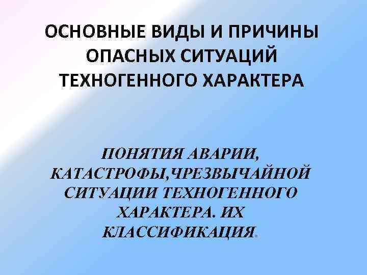 ОСНОВНЫЕ ВИДЫ И ПРИЧИНЫ ОПАСНЫХ СИТУАЦИЙ ТЕХНОГЕННОГО ХАРАКТЕРА ПОНЯТИЯ АВАРИИ, КАТАСТРОФЫ, ЧРЕЗВЫЧАЙНОЙ СИТУАЦИИ ТЕХНОГЕННОГО