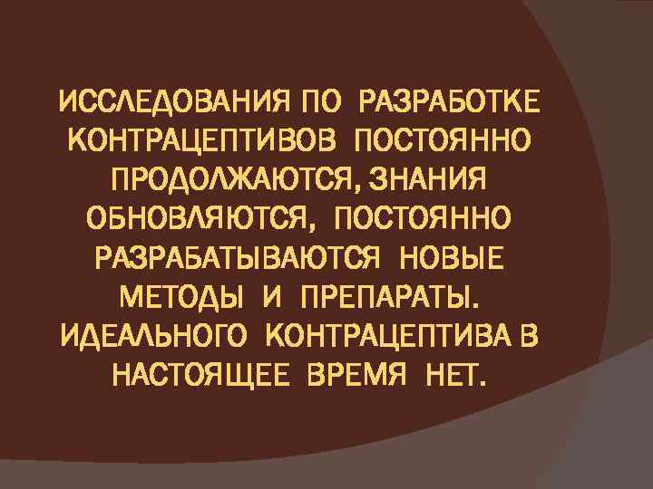 ИССЛЕДОВАНИЯ ПО РАЗРАБОТКЕ КОНТРАЦЕПТИВОВ ПОСТОЯННО ПРОДОЛЖАЮТСЯ, ЗНАНИЯ ОБНОВЛЯЮТСЯ, ПОСТОЯННО РАЗРАБАТЫВАЮТСЯ НОВЫЕ МЕТОДЫ И ПРЕПАРАТЫ.