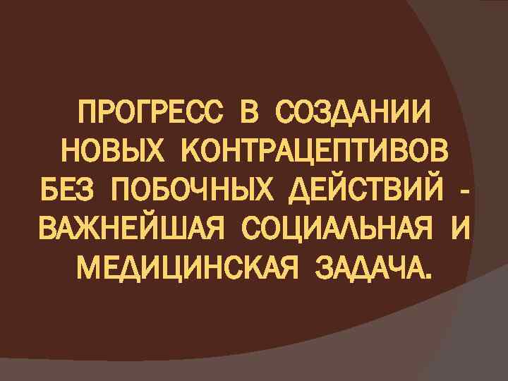 ПРОГРЕСС В СОЗДАНИИ НОВЫХ КОНТРАЦЕПТИВОВ БЕЗ ПОБОЧНЫХ ДЕЙСТВИЙ ВАЖНЕЙШАЯ СОЦИАЛЬНАЯ И МЕДИЦИНСКАЯ ЗАДАЧА. 