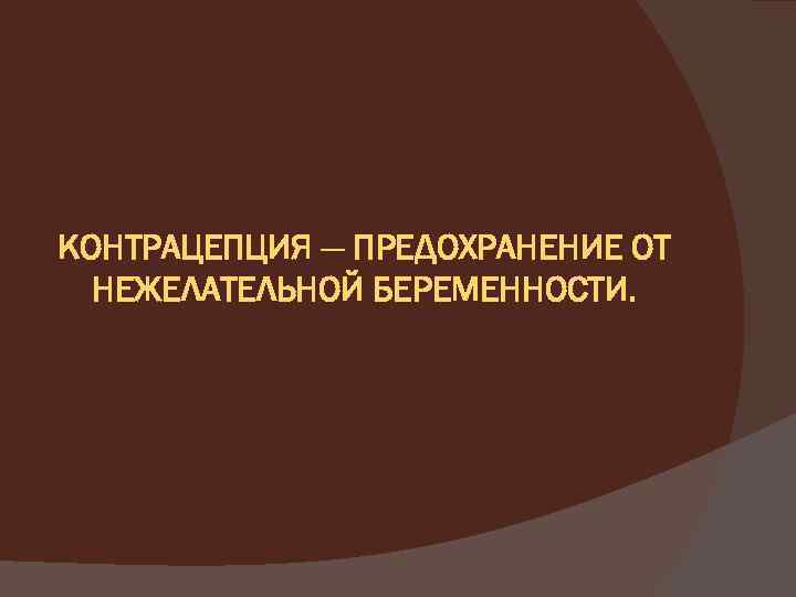 КОНТРАЦЕПЦИЯ — ПРЕДОХРАНЕНИЕ ОТ НЕЖЕЛАТЕЛЬНОЙ БЕРЕМЕННОСТИ. 