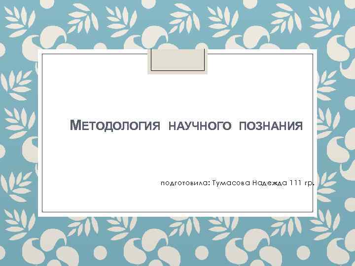 МЕТОДОЛОГИЯ НАУЧНОГО ПОЗНАНИЯ подготовила: Тумасова Надежда 111 гр. 