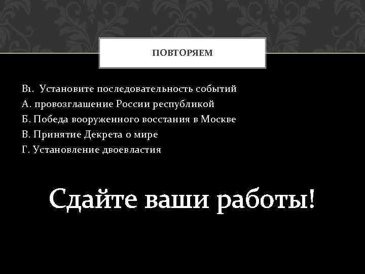 ПОВТОРЯЕМ В 1. Установите последовательность событий А. провозглашение России республикой Б. Победа вооруженного восстания