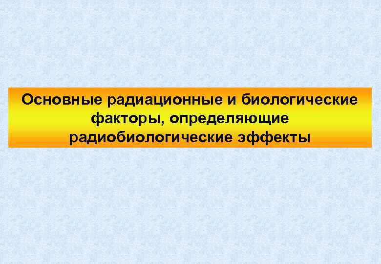 Основные радиационные и биологические факторы, определяющие радиобиологические эффекты 