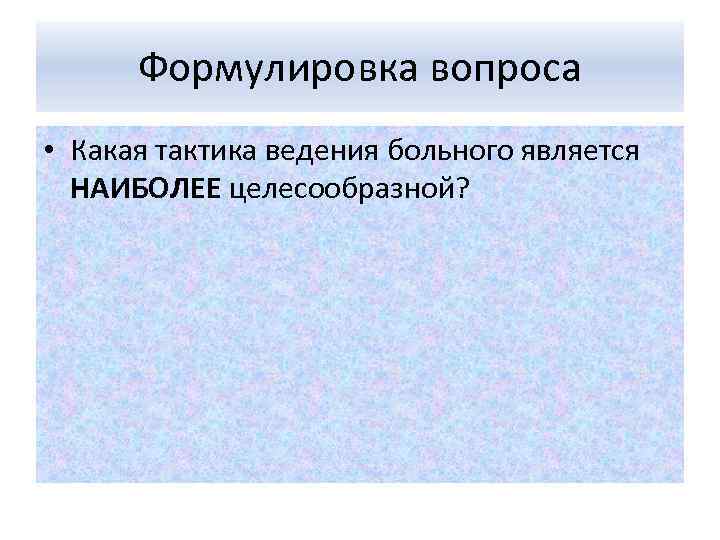 Формулировка вопроса • Какая тактика ведения больного является НАИБОЛЕЕ целесообразной? 