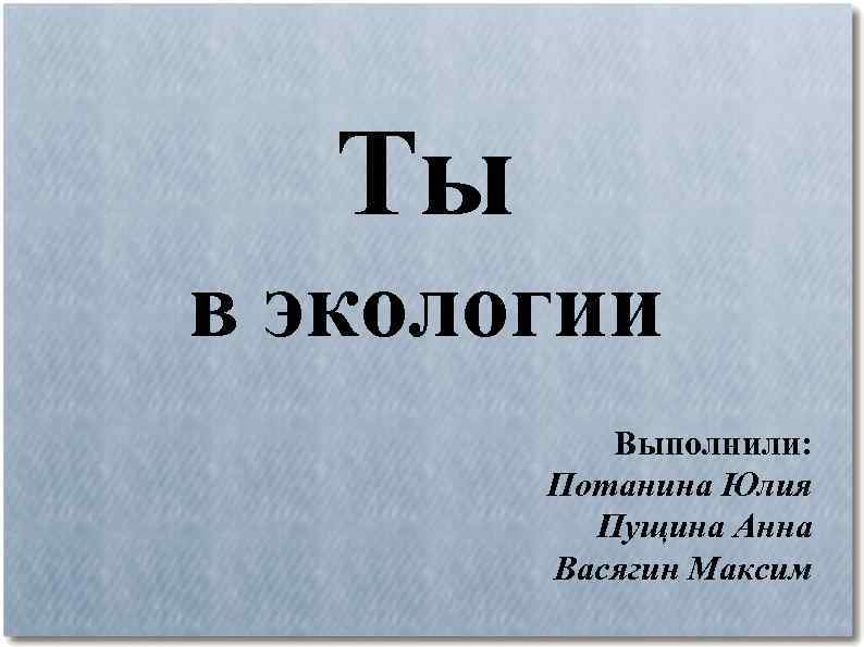 Ты в экологии Выполнили: Потанина Юлия Пущина Анна Васягин Максим 