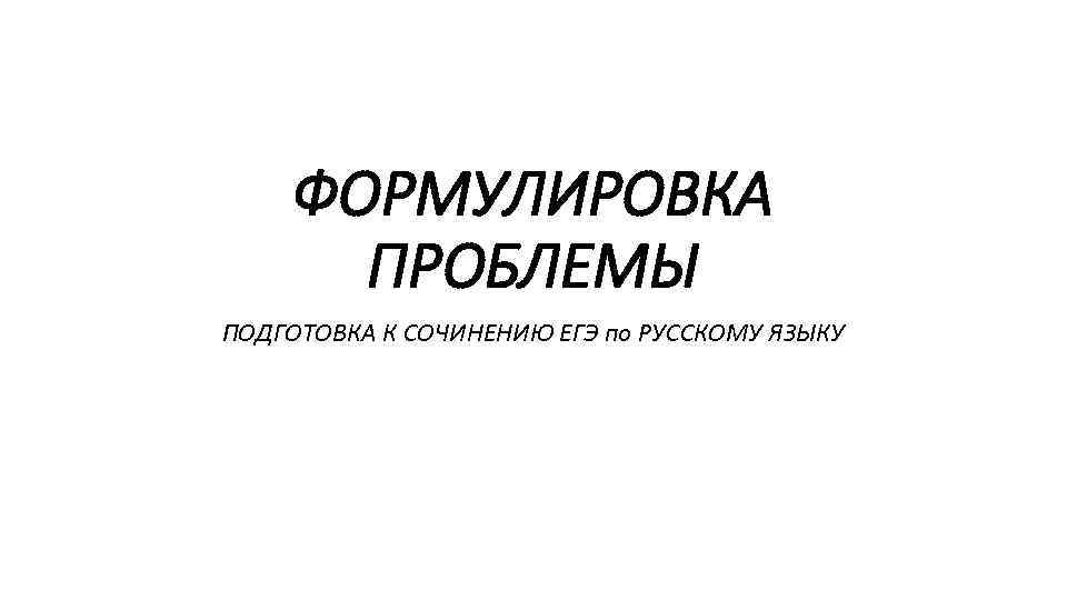 ФОРМУЛИРОВКА ПРОБЛЕМЫ ПОДГОТОВКА К СОЧИНЕНИЮ ЕГЭ по РУССКОМУ ЯЗЫКУ 