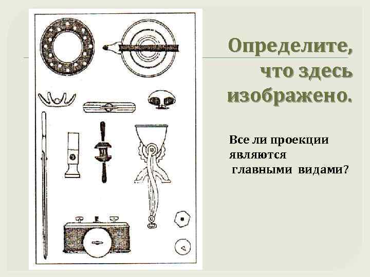 Определите, что здесь изображено. Все ли проекции являются главными видами? 