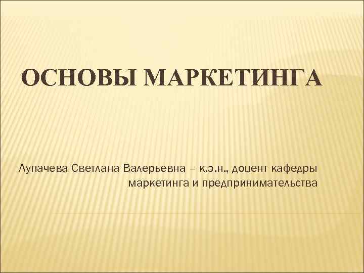 ОСНОВЫ МАРКЕТИНГА Лупачева Светлана Валерьевна – к. э. н. , доцент кафедры маркетинга и