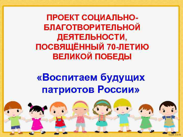 ПРОЕКТ СОЦИАЛЬНОБЛАГОТВОРИТЕЛЬНОЙ ДЕЯТЕЛЬНОСТИ, ПОСВЯЩЁННЫЙ 70 -ЛЕТИЮ ВЕЛИКОЙ ПОБЕДЫ «Воспитаем будущих патриотов России» 