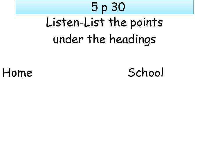 5 p 30 Listen-List the points under the headings Home School 