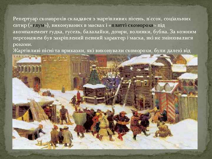 Репертуар скоморохів складався з жартівливих пісень, п'єсок, соціальних сатир ( «глум» ), виконуваних в