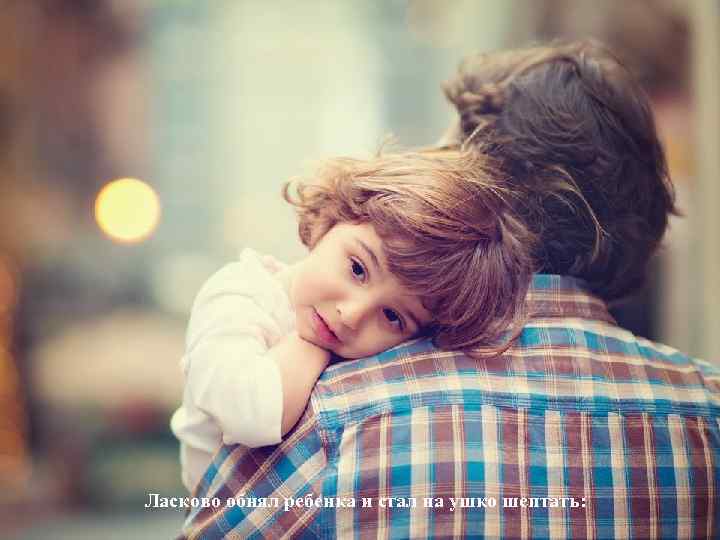 Ласково обнял ребенка и стал на ушко шептать: 