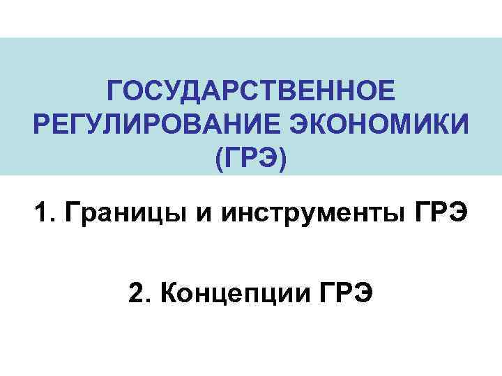 ГОСУДАРСТВЕННОЕ РЕГУЛИРОВАНИЕ ЭКОНОМИКИ (ГРЭ) 1. Границы и инструменты ГРЭ 2. Концепции ГРЭ 