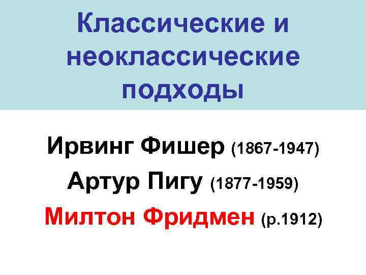 Классические и неоклассические подходы Ирвинг Фишер (1867 -1947) Артур Пигу (1877 -1959) Милтон Фридмен