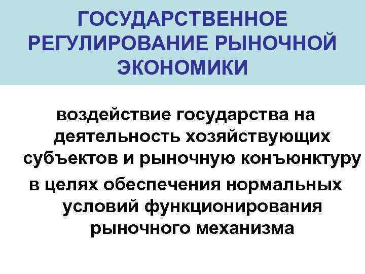 ГОСУДАРСТВЕННОЕ РЕГУЛИРОВАНИЕ РЫНОЧНОЙ ЭКОНОМИКИ воздействие государства на деятельность хозяйствующих субъектов и рыночную конъюнктуру в