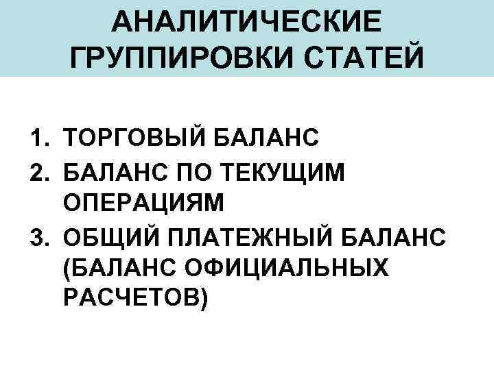 АНАЛИТИЧЕСКИЕ ГРУППИРОВКИ СТАТЕЙ 1. ТОРГОВЫЙ БАЛАНС 2. БАЛАНС ПО ТЕКУЩИМ ОПЕРАЦИЯМ 3. ОБЩИЙ ПЛАТЕЖНЫЙ