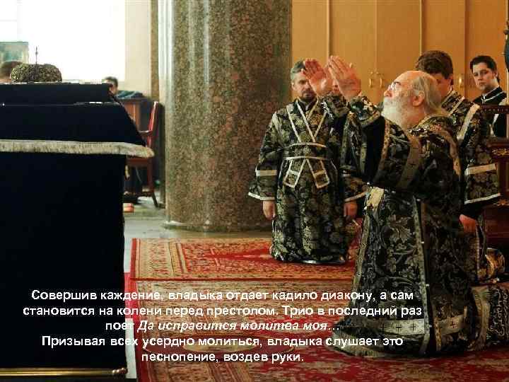 Совершив каждение, владыка отдает кадило диакону, а сам становится на колени перед престолом. Трио