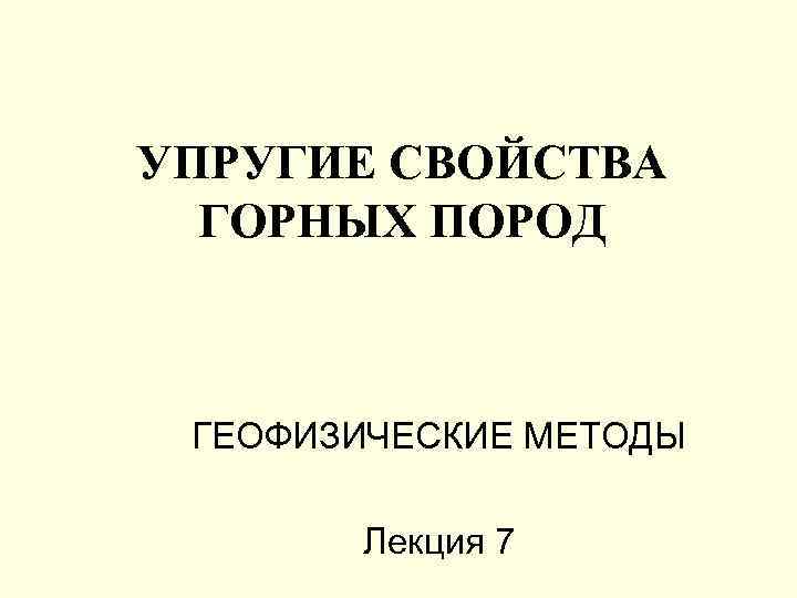 УПРУГИЕ СВОЙСТВА ГОРНЫХ ПОРОД ГЕОФИЗИЧЕСКИЕ МЕТОДЫ Лекция 7 