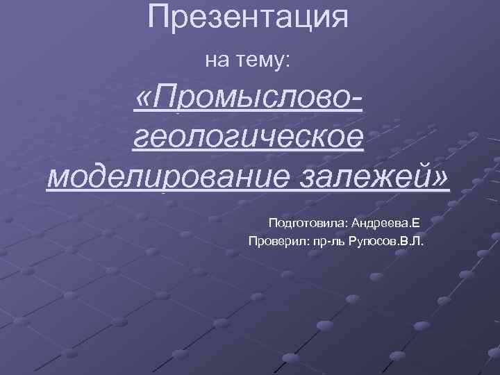 Презентация на тему: «Промысловогеологическое моделирование залежей» Подготовила: Андреева. Е Проверил: пр-ль Рупосов. В. Л.