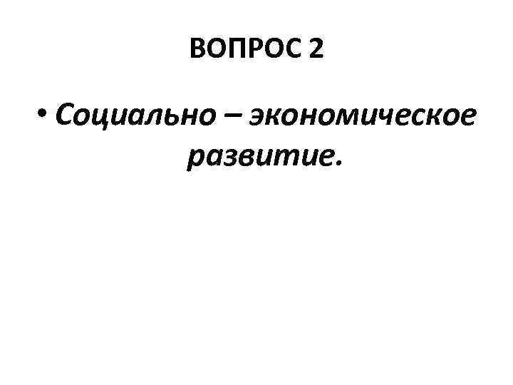 ВОПРОС 2 • Социально – экономическое развитие. 