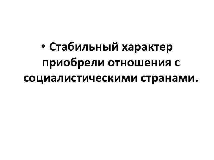  • Стабильный характер приобрели отношения с социалистическими странами. 