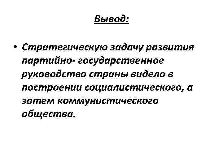 Вывод: • Стратегическую задачу развития партийно- государственное руководство страны видело в построении социалистического, а