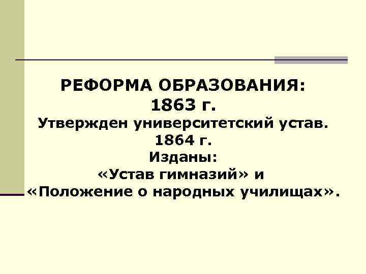 РЕФОРМА ОБРАЗОВАНИЯ: 1863 г. Утвержден университетский устав. 1864 г. Изданы: «Устав гимназий» и «Положение