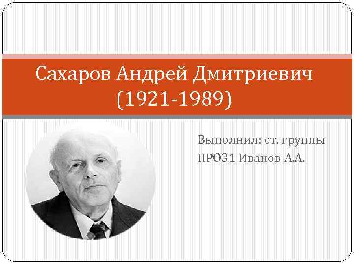 Сахаров Андрей Дмитриевич (1921 -1989) Выполнил: ст. группы ПРО 31 Иванов А. А. 
