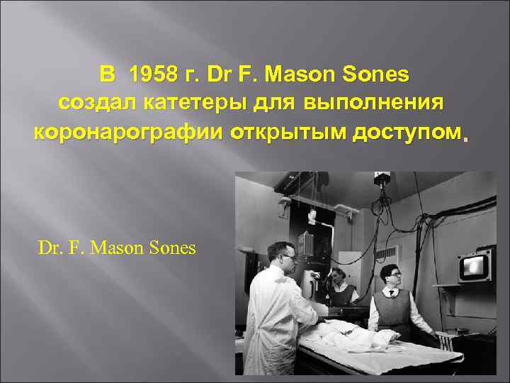 В 1958 г. Dr F. Mason Sones создал катетеры для выполнения коронарографии открытым доступом.