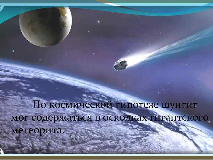 По космической гипотезе шунгит мог содержаться в осколках гигантского метеорита. 