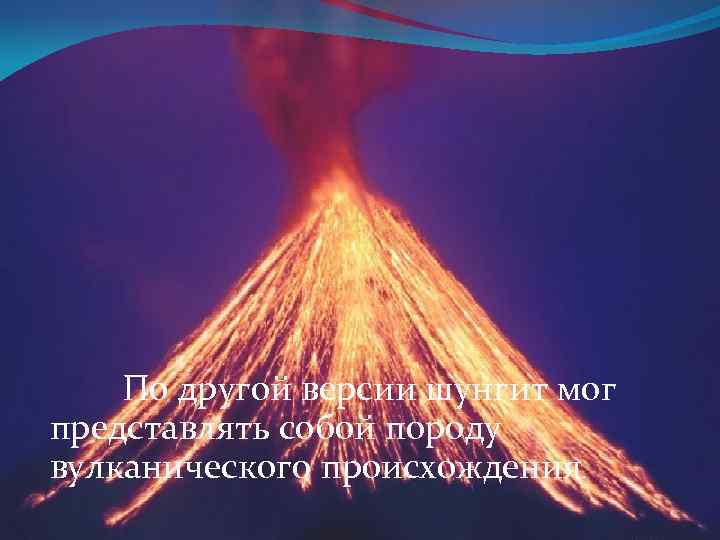 По другой версии шунгит мог представлять собой породу вулканического происхождения. 