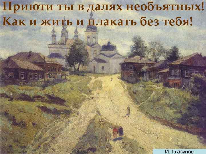 Приюти ты в далях необъятных! Как и жить и плакать без тебя! И. Глазунов