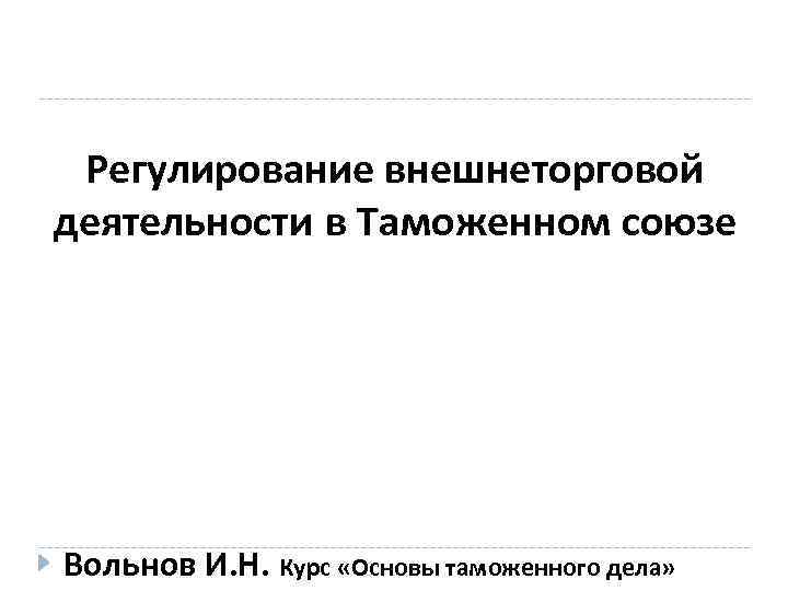 Регулирование внешнеторговой деятельности в Таможенном союзе Вольнов И. Н. Курс «Основы таможенного дела» 