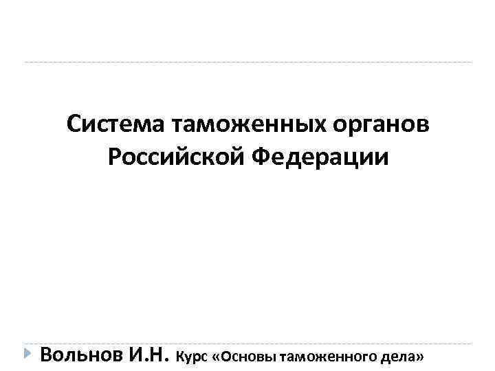 Система таможенных органов Российской Федерации Вольнов И. Н. Курс «Основы таможенного дела» 