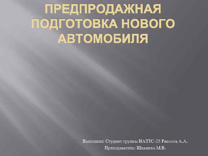 ПРЕДПРОДАЖНАЯ ПОДГОТОВКА НОВОГО АВТОМОБИЛЯ Выполнил: Студент группы ИАТТС-25 Ряпосов А. А. Преподаватель: Шавнина М.