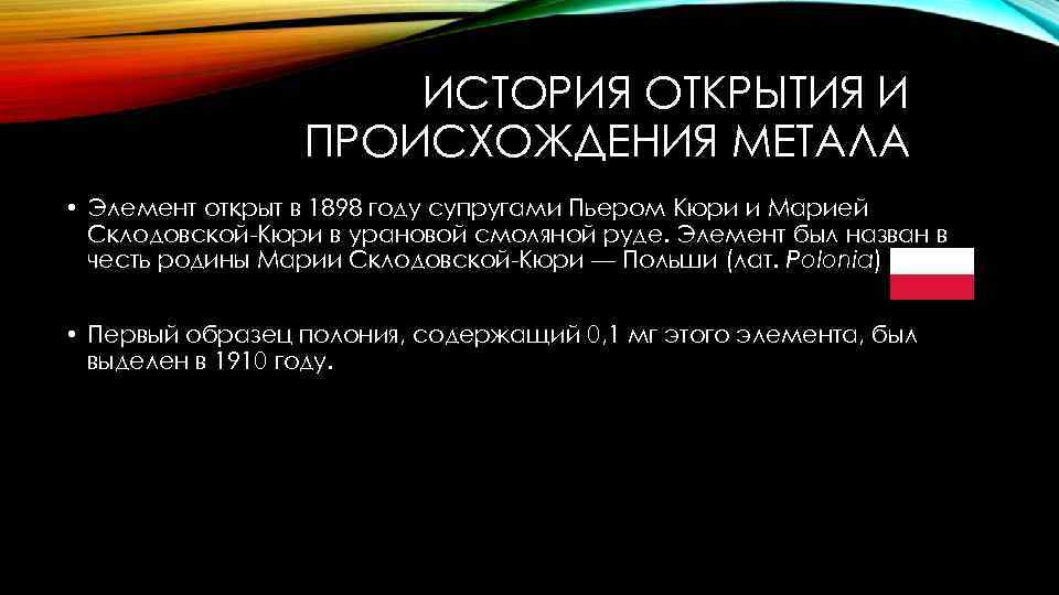 ИСТОРИЯ ОТКРЫТИЯ И ПРОИСХОЖДЕНИЯ МЕТАЛА • Элемент открыт в 1898 году супругами Пьером Кюри