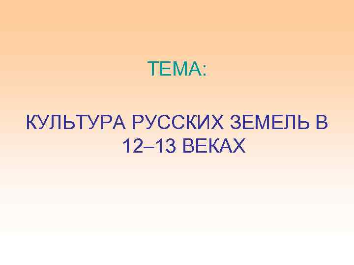 ТЕМА: КУЛЬТУРА РУССКИХ ЗЕМЕЛЬ В 12– 13 ВЕКАХ 