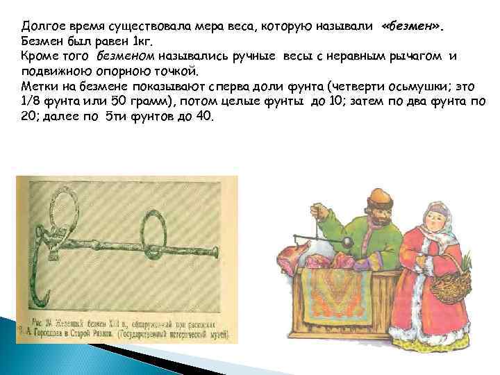 Долгое время существовала мера веса, которую называли «безмен» . Безмен был равен 1 кг.