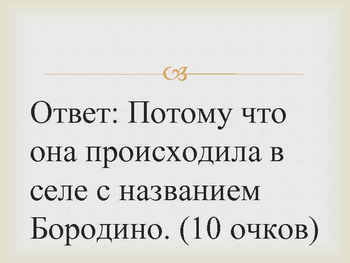  Ответ: Потому что она происходила в селе с названием Бородино. (10 очков) 