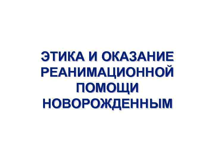 ЭТИКА И ОКАЗАНИЕ РЕАНИМАЦИОННОЙ ПОМОЩИ НОВОРОЖДЕННЫМ 