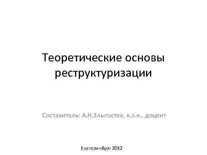 Теоретические основы реструктуризации Составитель: А. Н. Злыгостев, к. э. н. , доцент Екатеринбург 2012