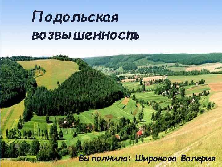 Подольская возвышенность * Выполнила: Широкова Валерия 