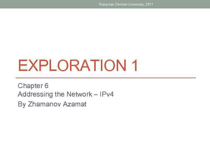 Suleyman Demirel University, 2011 EXPLORATION 1 Chapter 6 Addressing the Network – IPv 4