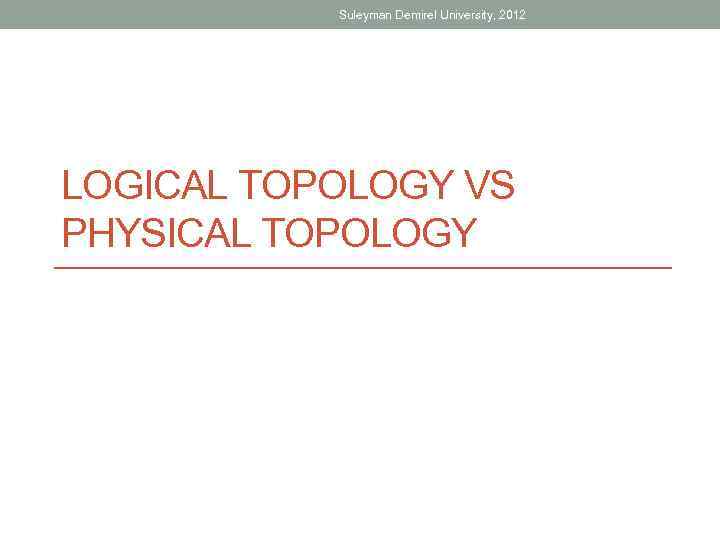 Suleyman Demirel University, 2012 LOGICAL TOPOLOGY VS PHYSICAL TOPOLOGY 