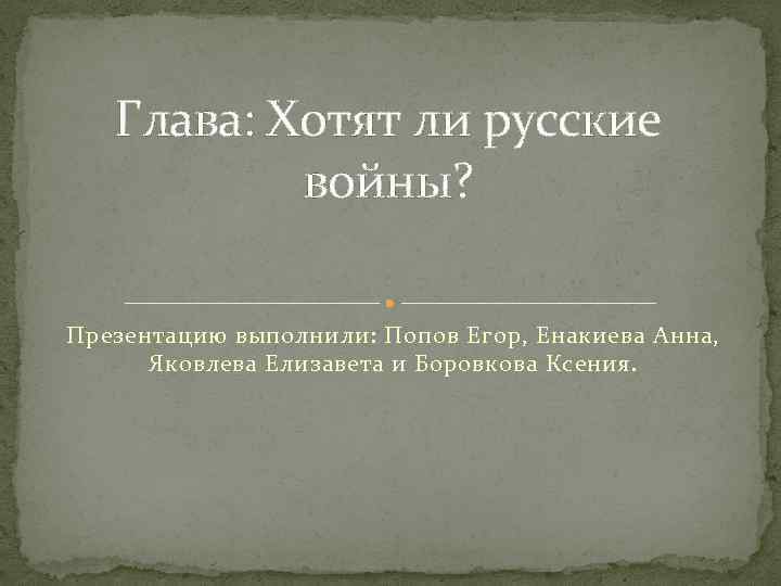 Глава: Хотят ли русские войны? Презентацию выполнили: Попов Егор, Енакиева Анна, Яковлева Елизавета и