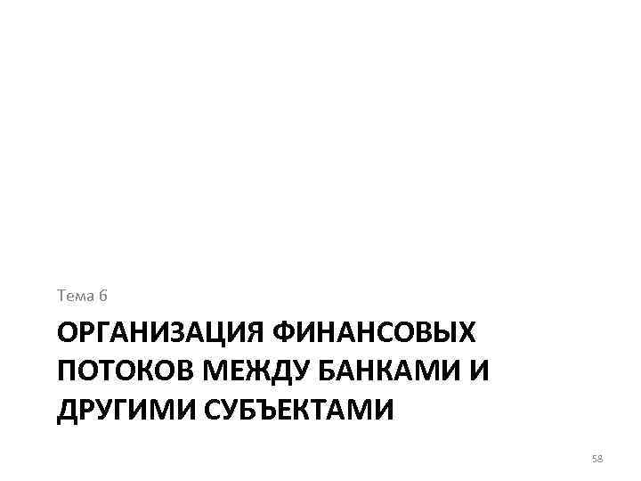 Тема 6 ОРГАНИЗАЦИЯ ФИНАНСОВЫХ ПОТОКОВ МЕЖДУ БАНКАМИ И ДРУГИМИ СУБЪЕКТАМИ 58 