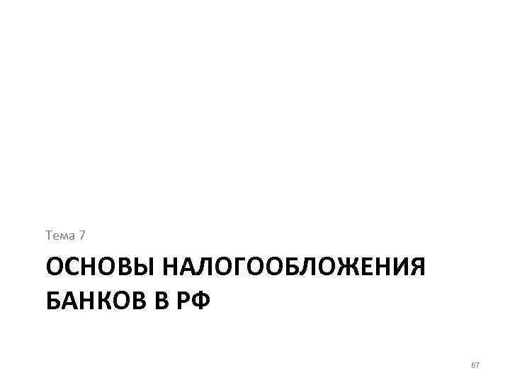 Тема 7 ОСНОВЫ НАЛОГООБЛОЖЕНИЯ БАНКОВ В РФ 67 