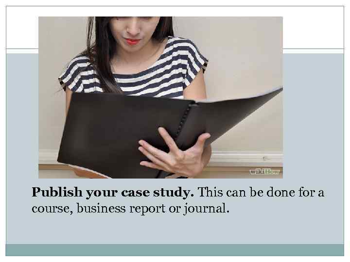 Publish your case study. This can be done for a course, business report or